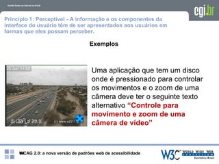 WCAG 2.0: a nova versão de padrões web de acessibilidade41
Princípio 1: Perceptível - A informação e os componentes da
interface do usuário têm de ser apresentados aos usuários em
formas que eles possam perceber.
Exemplos
Uma aplicação que tem um disco
onde é pressionado para controlar
os movimentos e o zoom de uma
câmera deve ter o seguinte texto
alternativo “Controle para
movimento e zoom de uma
câmera de vídeo”
 