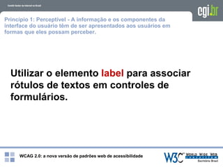 WCAG 2.0: a nova versão de padrões web de acessibilidade
Princípio 1: Perceptível - A informação e os componentes da
interface do usuário têm de ser apresentados aos usuários em
formas que eles possam perceber.
Utilizar o elemento label para associar
rótulos de textos em controles de
formulários.
 