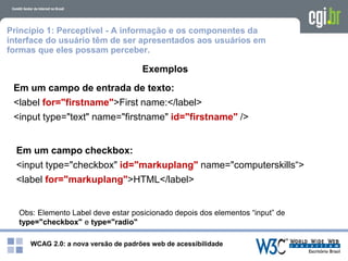 WCAG 2.0: a nova versão de padrões web de acessibilidade
Princípio 1: Perceptível - A informação e os componentes da
interface do usuário têm de ser apresentados aos usuários em
formas que eles possam perceber.
Exemplos
Em um campo de entrada de texto:
<label for="firstname">First name:</label>
<input type="text" name="firstname" id="firstname" />
Em um campo checkbox:
<input type="checkbox" id="markuplang" name="computerskills“>
<label for="markuplang">HTML</label>
Obs: Elemento Label deve estar posicionado depois dos elementos “input” de
type="checkbox" e type="radio"
 