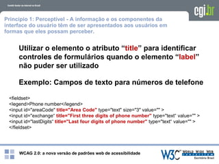 WCAG 2.0: a nova versão de padrões web de acessibilidade
Princípio 1: Perceptível - A informação e os componentes da
interface do usuário têm de ser apresentados aos usuários em
formas que eles possam perceber.
Utilizar o elemento o atributo “title” para identificar
controles de formulários quando o elemento “label”
não puder ser utilizado
Exemplo: Campos de texto para números de telefone
<fieldset>
<legend>Phone number</legend>
<input id="areaCode" title="Area Code" type="text" size="3" value="" >
<input id="exchange“ title="First three digits of phone number" type="text“ value="" >
<input id="lastDigits“ title="Last four digits of phone number" type="text“ value="" >
</fieldset>
 