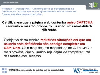 WCAG 2.0: a nova versão de padrões web de acessibilidade
48
Certificar-se que a página web contenha outro CAPTCHA
servindo o mesmo propósito, usando uma modalidade
diferente.
O objetivo desta técnica reduzir as situações em que um
usuário com deficiência não consiga completar um
CAPTCHA. Com mais de uma modalidade de CAPTCHA, é
mais provável que o usuário seja capaz de completar uma
das tarefas com sucesso.
Princípio 1: Perceptível - A informação e os componentes da
interface do usuário têm de ser apresentados aos usuários em
formas que eles possam perceber.
 