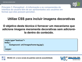 WCAG 2.0: a nova versão de padrões web de acessibilidade
Princípio 1: Perceptível - A informação e os componentes da
interface do usuário têm de ser apresentados aos usuários em
formas que eles possam perceber.
Utilize CSS para incluir imagens decorativas
O objetivo desta técnica é fornecer um mecanismo que
adicione imagens meramente decorativas sem adicioná-
la dentro do conteúdo.
<style type="text/css">
body {
background: url('/images/home-bg.jpg');
}
</style>
 