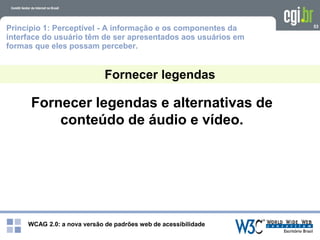WCAG 2.0: a nova versão de padrões web de acessibilidade
53
Fornecer legendas e alternativas de
conteúdo de áudio e vídeo.
Fornecer legendas
Princípio 1: Perceptível - A informação e os componentes da
interface do usuário têm de ser apresentados aos usuários em
formas que eles possam perceber.
 