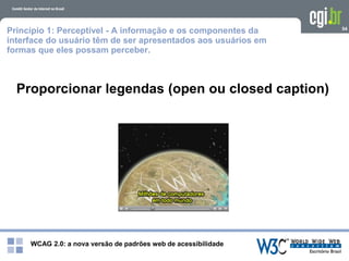 WCAG 2.0: a nova versão de padrões web de acessibilidade
54
Proporcionar legendas (open ou closed caption)
Princípio 1: Perceptível - A informação e os componentes da
interface do usuário têm de ser apresentados aos usuários em
formas que eles possam perceber.
 