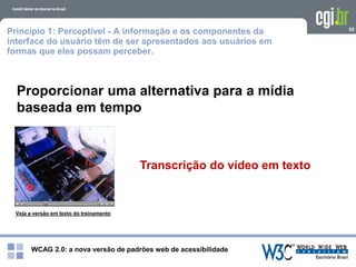 WCAG 2.0: a nova versão de padrões web de acessibilidade
55
Proporcionar uma alternativa para a mídia
baseada em tempo
Princípio 1: Perceptível - A informação e os componentes da
interface do usuário têm de ser apresentados aos usuários em
formas que eles possam perceber.
Veja a versão em texto do treinamento
Transcrição do vídeo em texto
 