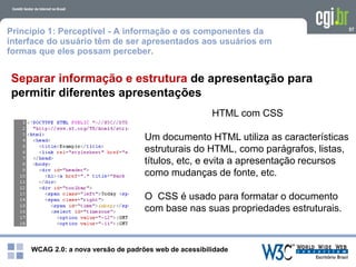WCAG 2.0: a nova versão de padrões web de acessibilidade
57
Separar informação e estrutura de apresentação para
permitir diferentes apresentações
HTML com CSS
Um documento HTML utiliza as características
estruturais do HTML, como parágrafos, listas,
títulos, etc, e evita a apresentação recursos
como mudanças de fonte, etc.
O CSS é usado para formatar o documento
com base nas suas propriedades estruturais.
Princípio 1: Perceptível - A informação e os componentes da
interface do usuário têm de ser apresentados aos usuários em
formas que eles possam perceber.
 