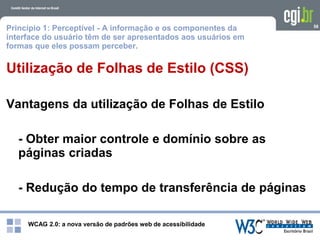 WCAG 2.0: a nova versão de padrões web de acessibilidade
58
Utilização de Folhas de Estilo (CSS)
Vantagens da utilização de Folhas de Estilo
- Obter maior controle e domínio sobre as
páginas criadas
- Redução do tempo de transferência de páginas
Princípio 1: Perceptível - A informação e os componentes da
interface do usuário têm de ser apresentados aos usuários em
formas que eles possam perceber.
 