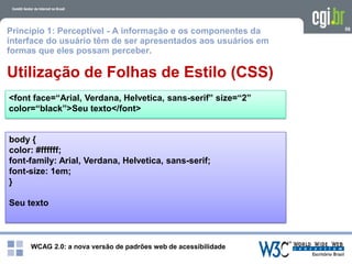 WCAG 2.0: a nova versão de padrões web de acessibilidade
<font face=“Arial, Verdana, Helvetica, sans-serif” size=“2”
color=“black”>Seu texto</font>
body {
color: #ffffff;
font-family: Arial, Verdana, Helvetica, sans-serif;
font-size: 1em;
}
Seu texto
59
Utilização de Folhas de Estilo (CSS)
Princípio 1: Perceptível - A informação e os componentes da
interface do usuário têm de ser apresentados aos usuários em
formas que eles possam perceber.
 