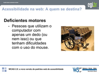 WCAG 2.0: a nova versão de padrões web de acessibilidade
7
Acessibilidade na web: A quem se destina?
Deficientes motores
- Pessoas que utilizam o
computador com
apenas um dedo (ou
nem isso) ou que
tenham dificuldades
com o uso do mouse.
 