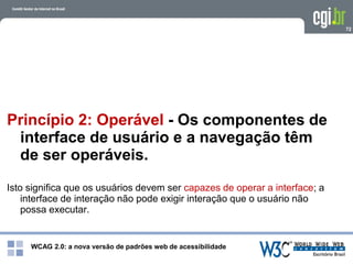 WCAG 2.0: a nova versão de padrões web de acessibilidade
72
Princípio 2: Operável - Os componentes de
interface de usuário e a navegação têm
de ser operáveis.
Isto significa que os usuários devem ser capazes de operar a interface; a
interface de interação não pode exigir interação que o usuário não
possa executar.
 