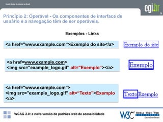 WCAG 2.0: a nova versão de padrões web de acessibilidade
75
Exemplos - Links
<a href="www.example.com">Exemplo do site</a>
Princípio 2: Operável - Os componentes de interface de
usuário e a navegação têm de ser operáveis.
<a href=www.example.com>
<img src="example_logo.gif" alt="Exemplo“></a>
<a href="www.example.com">
<img src="example_logo.gif" alt=“Texto">Exemplo
</a>
 