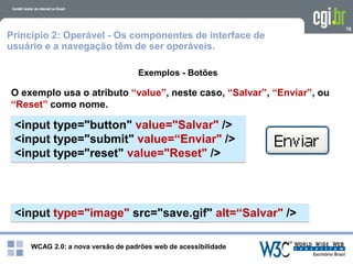 WCAG 2.0: a nova versão de padrões web de acessibilidade
76
Exemplos - Botões
O exemplo usa o atributo “value”, neste caso, “Salvar”, “Enviar”, ou
“Reset” como nome.
<input type="button" value="Salvar" />
<input type="submit" value=“Enviar" />
<input type="reset" value="Reset" />
Princípio 2: Operável - Os componentes de interface de
usuário e a navegação têm de ser operáveis.
<input type="image" src="save.gif" alt=“Salvar" />
 