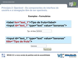 WCAG 2.0: a nova versão de padrões web de acessibilidade
77
Exemplos - Formulários
<label for="text_1">Tipo de fruta</label>
<input id="text_1" type="text" value=“bananas">
Princípio 2: Operável - Os componentes de interface de
usuário e a navegação têm de ser operáveis.
<input id="text_1" type="text" value="bananas"
title=“Tipo de fruta">
 