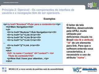 WCAG 2.0: a nova versão de padrões web de acessibilidade
82
Exemplos
<p><a href="#content">Pular para o conteúdo</a></p>
<h2>Main Navigation</h2>
<ul>
<li><a href="#subnav">Sub Navigation</a></li>
<li><a href="/a/">Link A</a></li>
<li><a href="/b/">Link B</a></li>
<li><a href="/c/">Link C</a></li>
...
<li><a href="/j/">Link J</a></li>
</ul>
<div>
<h2> <a name =“content” id="content"> </a>
Título do conteúdo</h2>
<p>Now that I have your attention...</p>
</div>
O leitor de tela
WebVox, desenvolvido
pela UFRJ, muito
utilizado por
deficientes visuais no
Brasil não lê o atributo
“id” de um elemento
para link. Para que o
software entenda essa
característica, é
necessário o uso do
atributo “name”.
Princípio 2: Operável - Os componentes de interface de
usuário e a navegação têm de ser operáveis.
 