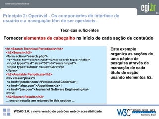 WCAG 2.0: a nova versão de padrões web de acessibilidade
84
Técnicas suficientes
<h1>Search Technical Periodicals</h1>
<h2>Search</h2>
<form action="search.php">
<p><label for="searchInput">Enter search topic: </label>
<input type="text" size="30" id="searchInput">
<input type="submit" value="Go"></p>
</form>
<h2>Available Periodicals</h2>
<div class="jlinks">
<a href="pcoder.com">Professional Coder</a> |
<a href="algo.com">Algorithms</a> |
<a href="jse.com">Journal of Software Engineering</a>
</div>
<h2>Search Results</h2>
... search results are returned in this section ...
Este exemplo
organiza as seções de
uma página de
pesquisa através da
marcação de cada
título de seção
usando elementos h2.
Princípio 2: Operável - Os componentes de interface de
usuário e a navegação têm de ser operáveis.
Fornecer elementos de cabeçalho no início de cada seção de conteúdo
 