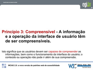 WCAG 2.0: a nova versão de padrões web de acessibilidade
86
Princípio 3: Compreensível - A informação
e a operação da interface de usuário têm
de ser compreensíveis.
Isto significa que os usuários devem ser capazes de compreender as
informações, bem como o funcionamento da interface do usuário; o
conteúdo ou operação não pode ir além de sua compreensão.
 