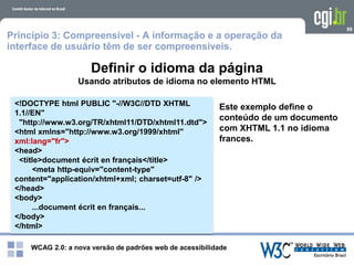 WCAG 2.0: a nova versão de padrões web de acessibilidade
89
<!DOCTYPE html PUBLIC "-//W3C//DTD XHTML
1.1//EN"
"http://www.w3.org/TR/xhtml11/DTD/xhtml11.dtd">
<html xmlns="http://www.w3.org/1999/xhtml"
xml:lang="fr">
<head>
<title>document écrit en français</title>
<meta http-equiv="content-type"
content="application/xhtml+xml; charset=utf-8" />
</head>
<body>
...document écrit en français...
</body>
</html>
Este exemplo define o
conteúdo de um documento
com XHTML 1.1 no idioma
frances.
Definir o idioma da página
Usando atributos de idioma no elemento HTML
Princípio 3: Compreensível - A informação e a operação da
interface de usuário têm de ser compreensíveis.
 