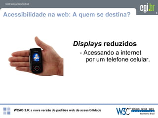 WCAG 2.0: a nova versão de padrões web de acessibilidade
9
Acessibilidade na web: A quem se destina?
Displays reduzidos
- Acessando a internet
por um telefone celular.
 