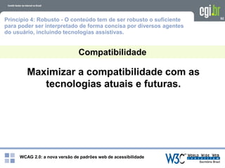 WCAG 2.0: a nova versão de padrões web de acessibilidade
92
Compatibilidade
Princípio 4: Robusto - O conteúdo tem de ser robusto o suficiente
para poder ser interpretado de forma concisa por diversos agentes
do usuário, incluindo tecnologias assistivas.
Maximizar a compatibilidade com as
tecnologias atuais e futuras.
 