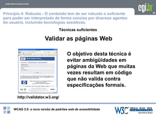 WCAG 2.0: a nova versão de padrões web de acessibilidade
94
Técnicas suficientes
http://validator.w3.org/
Validar as páginas Web
O objetivo desta técnica é
evitar ambigüidades em
páginas da Web que muitas
vezes resultam em código
que não valida contra
especificações formais.
Princípio 4: Robusto - O conteúdo tem de ser robusto o suficiente
para poder ser interpretado de forma concisa por diversos agentes
do usuário, incluindo tecnologias assistivas.
 