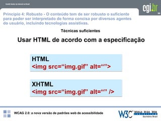 WCAG 2.0: a nova versão de padrões web de acessibilidade
96
Usar HTML de acordo com a especificação
Técnicas suficientes
HTML
<img src=“img.gif” alt=“”>
XHTML
<img src=“img.gif” alt=“” />
Princípio 4: Robusto - O conteúdo tem de ser robusto o suficiente
para poder ser interpretado de forma concisa por diversos agentes
do usuário, incluindo tecnologias assistivas.
 