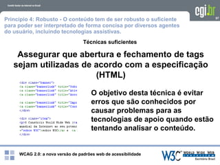 WCAG 2.0: a nova versão de padrões web de acessibilidade
97
Técnicas suficientes
Assegurar que abertura e fechamento de tags
sejam utilizadas de acordo com a especificação
(HTML)
O objetivo desta técnica é evitar
erros que são conhecidos por
causar problemas para as
tecnologias de apoio quando estão
tentando analisar o conteúdo.
Princípio 4: Robusto - O conteúdo tem de ser robusto o suficiente
para poder ser interpretado de forma concisa por diversos agentes
do usuário, incluindo tecnologias assistivas.
 