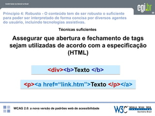 WCAG 2.0: a nova versão de padrões web de acessibilidade
98
Assegurar que abertura e fechamento de tags
sejam utilizadas de acordo com a especificação
(HTML)
Técnicas suficientes
<div><b>Texto </b>
<p><a href=“link.htm”>Texto </p></a>
Princípio 4: Robusto - O conteúdo tem de ser robusto o suficiente
para poder ser interpretado de forma concisa por diversos agentes
do usuário, incluindo tecnologias assistivas.
 