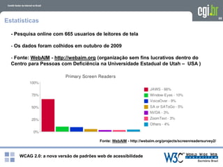 WCAG 2.0: a nova versão de padrões web de acessibilidade
99
Estatísticas
- Pesquisa online com 665 usuarios de leitores de tela
- Os dados foram colhidos em outubro de 2009
- Fonte: WebAIM - http://webaim.org (organização sem fins lucrativos dentro do
Centro para Pessoas com Deficiência na Universidade Estadual de Utah – USA )
Fonte: WebAIM - http://webaim.org/projects/screenreadersurvey2/
 