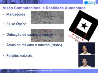 Visão Computacional e Realidade Aumentada
   Marcadores

   Fluxo Óptico

   Detecção de cantos e arestas

   Áreas de máximo e mínimo (Blobs)

   Feições naturais



                   Campus Party 2010 – Daniel Lélis Baggio | danielbaggio@gmail.com | 12
 