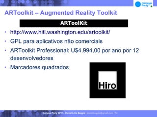 ARToolkit – Augmented Reality Toolkit


   http://www.hitl.washington.edu/artoolkit/
   GPL para aplicativos não comerciais
   ARToolkit Professional: U$4.994,00 por ano por 12
    desenvolvedores
   Marcadores quadrados




                 Campus Party 2010 – Daniel Lélis Baggio | danielbaggio@gmail.com | 13
 