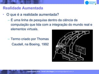 Realidade Aumentada
   O que é a realidade aumentada?
    – É uma linha de pesquisa dentro da ciência da
      computação que lida com a integração do mundo real e
      elementos virtuais.

    – Termo criado por Thomas
       Caudell, na Boeing, 1992




                 Campus Party 2010 – Daniel Lélis Baggio | danielbaggio@gmail.com | 4
 