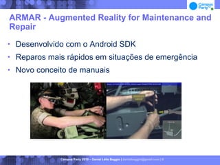 ARMAR - Augmented Reality for Maintenance and
Repair
   Desenvolvido com o Android SDK
   Reparos mais rápidos em situações de emergência
   Novo conceito de manuais




               Campus Party 2010 – Daniel Lélis Baggio | danielbaggio@gmail.com | 6
 