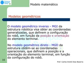 Modelo matemático



     Modelos geométricos


     O modelo geométrico inverso - MGI da
     estrutura robótica visa obter as coordenadas
     generalizadas, que definem a configuração
     do robô, em função da posição e orientação
     do elemento terminal.

     No modelo geométrico direto - MGD da
     estrutura obtêm-se as coordenadas
     operacionais, que definem a posição e a
     orientação do elemento terminal, em função
     da configuração do robô.
10
                                       Prof. Carlos André Dias Bezerra
 
