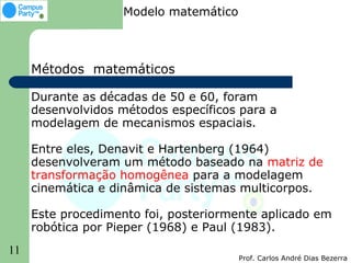 Modelo matemático



     Métodos matemáticos

     Durante as décadas de 50 e 60, foram
     desenvolvidos métodos específicos para a
     modelagem de mecanismos espaciais.

     Entre eles, Denavit e Hartenberg (1964)
     desenvolveram um método baseado na matriz de
     transformação homogênea para a modelagem
     cinemática e dinâmica de sistemas multicorpos.

     Este procedimento foi, posteriormente aplicado em
     robótica por Pieper (1968) e Paul (1983).
11
                                        Prof. Carlos André Dias Bezerra
 