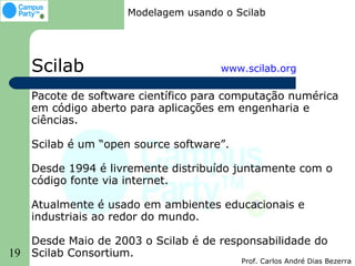 Modelagem usando o Scilab




     Scilab                           www.scilab.org

     Pacote de software científico para computação numérica
     em código aberto para aplicações em engenharia e
     ciências.

     Scilab é um “open source software”.

     Desde 1994 é livremente distribuído juntamente com o
     código fonte via internet.

     Atualmente é usado em ambientes educacionais e
     industriais ao redor do mundo.

     Desde Maio de 2003 o Scilab é de responsabilidade do
19   Scilab Consortium.
                                           Prof. Carlos André Dias Bezerra
 