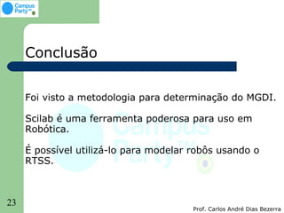 Conclusão


     Foi visto a metodologia para determinação do MGDI.

     Scilab é uma ferramenta poderosa para uso em
     Robótica.

     É possível utilizá-lo para modelar robôs usando o
     RTSS.



23
                                        Prof. Carlos André Dias Bezerra
 
