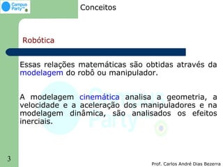 Conceitos



    Robótica


    Essas relações matemáticas são obtidas através da
    modelagem do robô ou manipulador.


    A modelagem cinemática analisa a geometria, a
    velocidade e a aceleração dos manipuladores e na
    modelagem dinâmica, são analisados os efeitos
    inerciais.




3
                                    Prof. Carlos André Dias Bezerra
 
