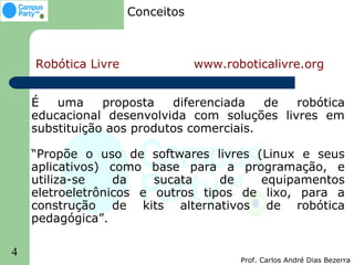 Conceitos



    Robótica Livre               www.roboticalivre.org


    É   uma     proposta   diferenciada   de robótica
    educacional desenvolvida com soluções livres em
    substituição aos produtos comerciais.

    “Propõe o uso de softwares livres (Linux e seus
    aplicativos) como base para a programação, e
    utiliza-se    da    sucata    de   equipamentos
    eletroeletrônicos e outros tipos de lixo, para a
    construção de kits alternativos de robótica
    pedagógica”.

4
                                        Prof. Carlos André Dias Bezerra
 