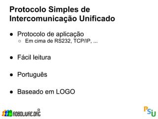 Protocolo Simples de
Intercomunicação Unificado
● Protocolo de aplicação
   ○ Em cima de RS232, TCP/IP, ...


● Fácil leitura

● Português

● Baseado em LOGO
 