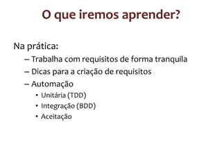 O que iremos aprender?
Na prática:
– Trabalha com requisitos de forma tranquila
– Dicas para a criação de requisitos
– Automação
• Unitária (TDD)
• Integração (BDD)
• Aceitação

 