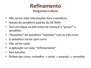Refinamento
Perguntem o óbvio
• Não vai ter mais informações fora o semáforo
• Tempo do semáforo: padrão do DETRAN
• Tem um clique na tela antes de começar a “piscar” o
semáforo
• “Deseinho” do semáforo “redondo” com as três cores
• O semáforo vai ser para carro
• Não vai ter radar
• A aplicação vai rodar “infinitamente”
• Sem barulho
• Ordem das cores: vermelho -> verde -> amarelo -> vermelho

 