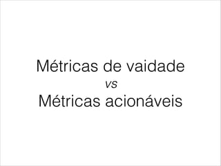 Métricas de vaidade
vs

Métricas acionáveis

 
