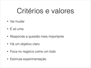 Critérios e valores
•

Vai mudar

•

É só uma

•

Responde a questão mais importante

•

Há um objetivo claro

•

Foca no negócio como um todo

•

Estimula experimentação

 