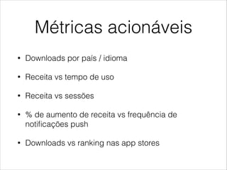 Métricas acionáveis
•

Downloads por país / idioma

•

Receita vs tempo de uso

•

Receita vs sessões

•

% de aumento de receita vs frequência de
notiﬁcações push

•

Downloads vs ranking nas app stores

 