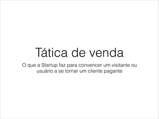 Tática de venda
O que a Startup faz para convencer um visitante ou
usuário a se tornar um cliente pagante

 