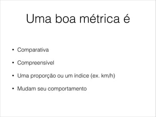 Uma boa métrica é
•

Comparativa

•

Compreensível

•

Uma proporção ou um índice (ex. km/h)

•

Mudam seu comportamento

 