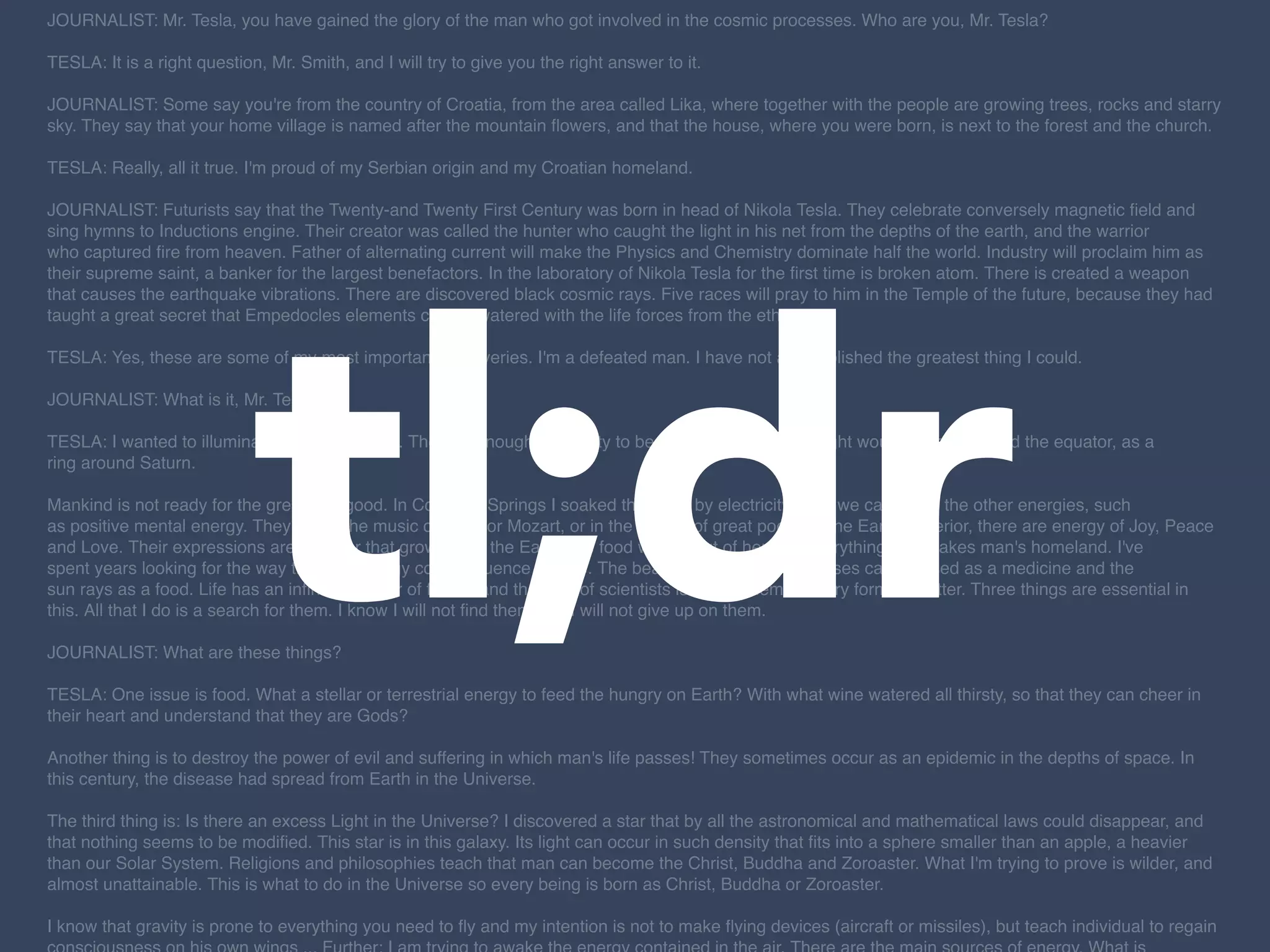tl;dr
JOURNALIST: Mr. Tesla, you have gained the glory of the man who got involved in the cosmic processes. Who are you, Mr. Tesla? 
 
TESLA: It is a right question, Mr. Smith, and I will try to give you the right answer to it. 
 
JOURNALIST: Some say you're from the country of Croatia, from the area called Lika, where together with the people are growing trees, rocks and starry
sky. They say that your home village is named after the mountain ﬂowers, and that the house, where you were born, is next to the forest and the church. 
 
TESLA: Really, all it true. I'm proud of my Serbian origin and my Croatian homeland. 
 
JOURNALIST: Futurists say that the Twenty-and Twenty First Century was born in head of Nikola Tesla. They celebrate conversely magnetic ﬁeld and
sing hymns to Inductions engine. Their creator was called the hunter who caught the light in his net from the depths of the earth, and the warrior
who captured ﬁre from heaven. Father of alternating current will make the Physics and Chemistry dominate half the world. Industry will proclaim him as
their supreme saint, a banker for the largest benefactors. In the laboratory of Nikola Tesla for the ﬁrst time is broken atom. There is created a weapon
that causes the earthquake vibrations. There are discovered black cosmic rays. Five races will pray to him in the Temple of the future, because they had
taught a great secret that Empedocles elements can be watered with the life forces from the ethers. 
 
TESLA: Yes, these are some of my most important discoveries. I'm a defeated man. I have not accomplished the greatest thing I could. 
 
JOURNALIST: What is it, Mr. Tesla? 
 
TESLA: I wanted to illuminate the whole earth. There is enough electricity to become a second sun. Light would appear around the equator, as a
ring around Saturn. 
 
Mankind is not ready for the great and good. In Colorado Springs I soaked the earth by electricity. Also we can water the other energies, such
as positive mental energy. They are in the music of Bach or Mozart, or in the verses of great poets. In the Earth's interior, there are energy of Joy, Peace
and Love. Their expressions are a ﬂower that grows from the Earth, the food we get out of her and everything that makes man's homeland. I've
spent years looking for the way that this energy could inﬂuence people. The beauty and the scent of roses can be used as a medicine and the
sun rays as a food. Life has an inﬁnite number of forms, and the duty of scientists is to ﬁnd them in every form of matter. Three things are essential in
this. All that I do is a search for them. I know I will not ﬁnd them, but I will not give up on them. 
 
JOURNALIST: What are these things? 
 
TESLA: One issue is food. What a stellar or terrestrial energy to feed the hungry on Earth? With what wine watered all thirsty, so that they can cheer in
their heart and understand that they are Gods? 
 
Another thing is to destroy the power of evil and suffering in which man's life passes! They sometimes occur as an epidemic in the depths of space. In
this century, the disease had spread from Earth in the Universe. 
 
The third thing is: Is there an excess Light in the Universe? I discovered a star that by all the astronomical and mathematical laws could disappear, and
that nothing seems to be modiﬁed. This star is in this galaxy. Its light can occur in such density that ﬁts into a sphere smaller than an apple, a heavier
than our Solar System. Religions and philosophies teach that man can become the Christ, Buddha and Zoroaster. What I'm trying to prove is wilder, and
almost unattainable. This is what to do in the Universe so every being is born as Christ, Buddha or Zoroaster. 
 
I know that gravity is prone to everything you need to ﬂy and my intention is not to make ﬂying devices (aircraft or missiles), but teach individual to regain
 