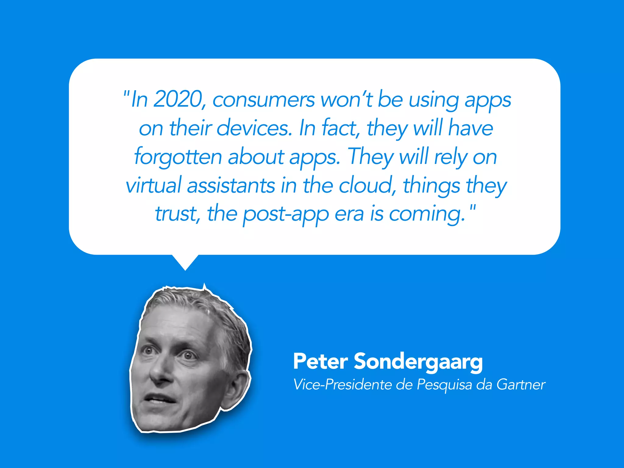 Peter Sondergaarg
Vice-Presidente de Pesquisa da Gartner
"In 2020, consumers won’t be using apps
on their devices. In fact, they will have
forgotten about apps. They will rely on
virtual assistants in the cloud, things they
trust, the post-app era is coming."
 