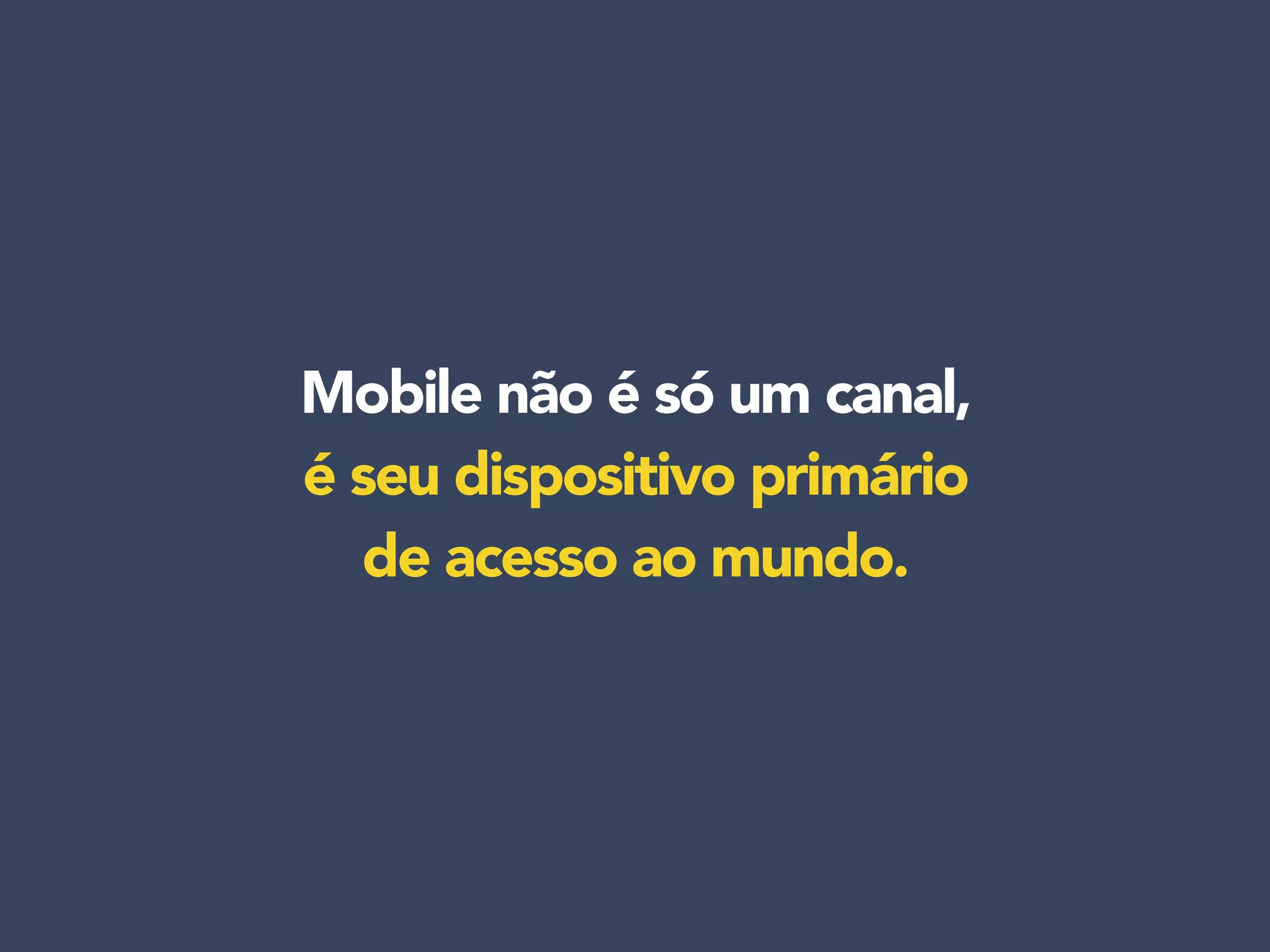Mobile não é só um canal,
é seu dispositivo primário
de acesso ao mundo.
 