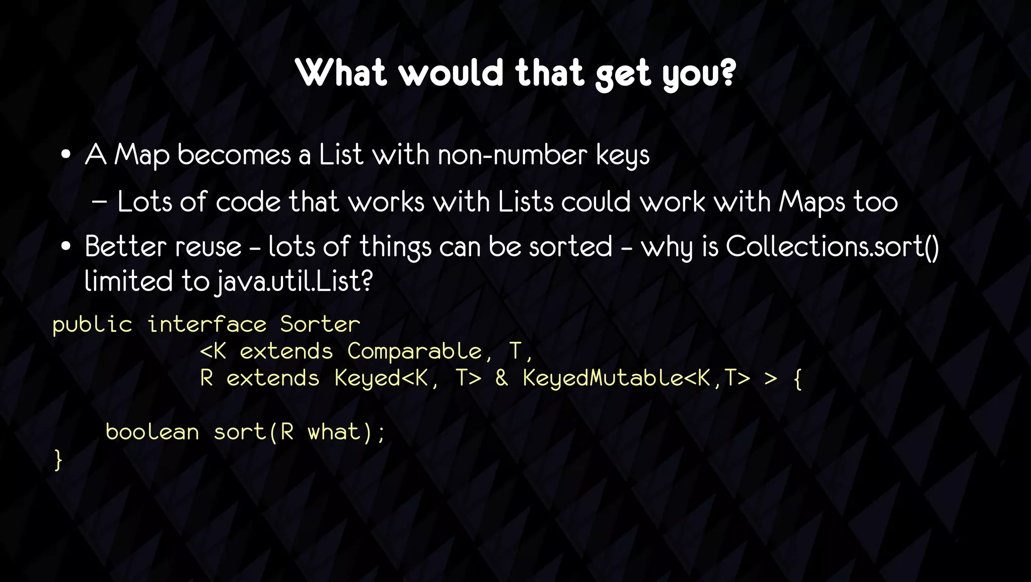 What would that get you?
●   A Map becomes a List with non-number keys
     – Lots of code that works with Lists could work with Maps too
●   Better reuse – lots of things can be sorted – why is Collections.sort()
    limited to java.util.List?
public interface Sorter
           <K extends Comparable, T,
           R extends Keyed<K, T> & KeyedMutable<K,T> > {
     boolean sort(R what);
}
 